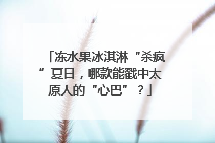 冻水果冰淇淋“杀疯”夏日，哪款能戳中太原人的“心巴”？