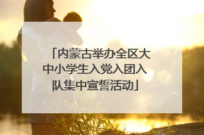 内蒙古举办全区大中小学生入党入团入队集中宣誓活动