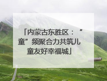 内蒙古东胜区：“童”频聚合力共筑儿童友好幸福城