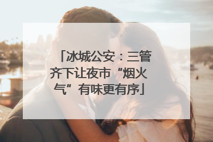 冰城公安：三管齐下让夜市“烟火气”有味更有序