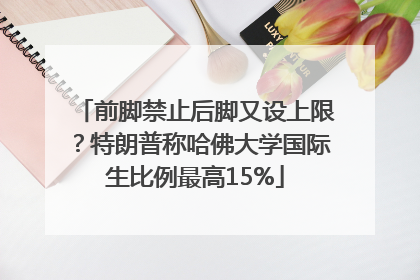 前脚禁止后脚又设上限？特朗普称哈佛大学国际生比例最高15%