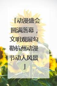 动漫盛会圆满落幕，文明观展勾勒杭州动漫节动人风景