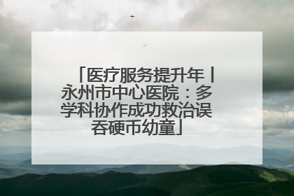 医疗服务提升年丨永州市中心医院：多学科协作成功救治误吞硬币幼童