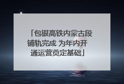 包银高铁内蒙古段铺轨完成 为年内开通运营奠定基础