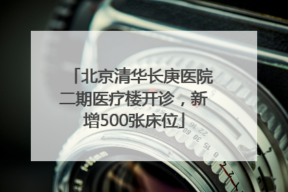 北京清华长庚医院二期医疗楼开诊，新增500张床位