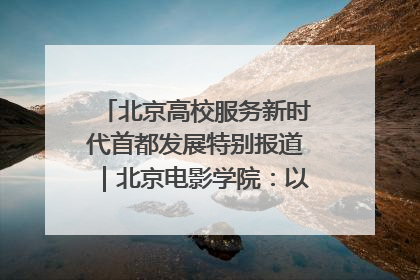北京高校服务新时代首都发展特别报道｜北京电影学院：以光影为笔 绘就首都高质量发展新画卷