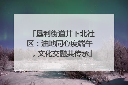 垦利街道井下北社区：油地同心度端午，文化交融共传承