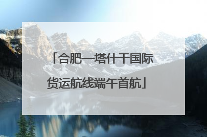 合肥—塔什干国际货运航线端午首航