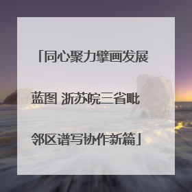 同心聚力擘画发展蓝图 浙苏皖三省毗邻区谱写协作新篇