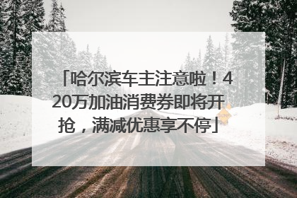 哈尔滨车主注意啦！420万加油消费券即将开抢，满减优惠享不停