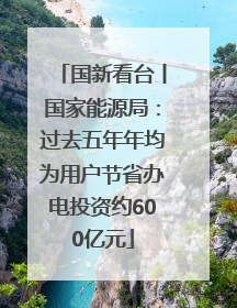 国新看台丨国家能源局：过去五年年均为用户节省办电投资约600亿元