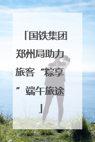 国铁集团郑州局助力旅客“粽享”端午旅途