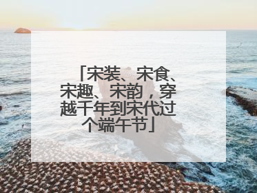 宋装、宋食、宋趣、宋韵，穿越千年到宋代过个端午节