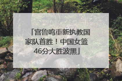 宫鲁鸣重新执教国家队首胜！中国女篮46分大胜波黑