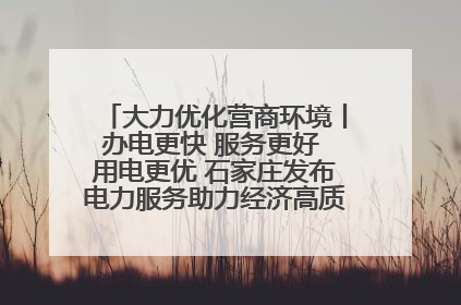 大力优化营商环境丨办电更快 服务更好 用电更优 石家庄发布电力服务助力经济高质量发展八项措施
