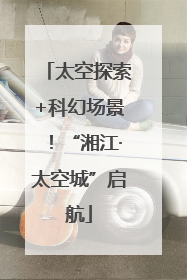 太空探索+科幻场景！“湘江·太空城”启航