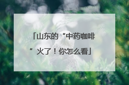 山东的“中药咖啡”火了！你怎么看