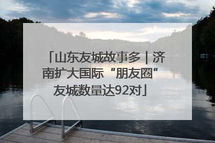 山东友城故事多｜济南扩大国际“朋友圈”友城数量达92对