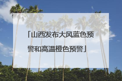 山西发布大风蓝色预警和高温橙色预警