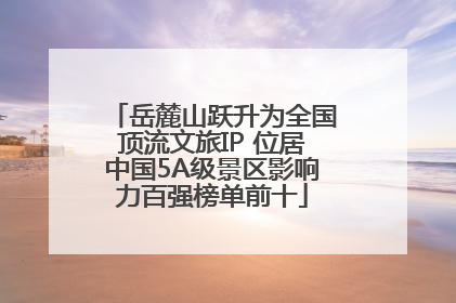 岳麓山跃升为全国顶流文旅IP 位居中国5A级景区影响力百强榜单前十