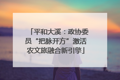 平和大溪：政协委员“把脉开方”激活农文旅融合新引擎