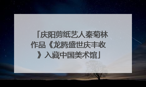 庆阳剪纸艺人秦菊林作品《龙腾盛世庆丰收》入藏中国美术馆