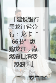 建设银行黑龙江省分行：龙卡“66节”惠购龙江，点燃夏日消费热浪！