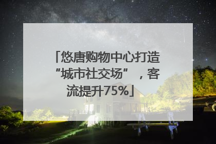悠唐购物中心打造“城市社交场”，客流提升75%