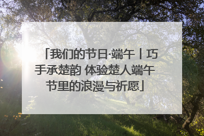 我们的节日·端午丨巧手承楚韵 体验楚人端午节里的浪漫与祈愿