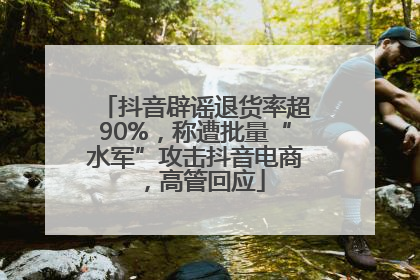 抖音辟谣退货率超90%，称遭批量“水军”攻击抖音电商，高管回应