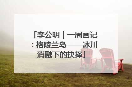 李公明｜一周画记：格陵兰岛——冰川消融下的抉择