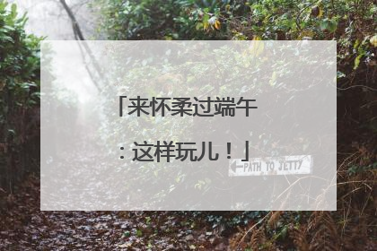 来怀柔过端午：这样玩儿！