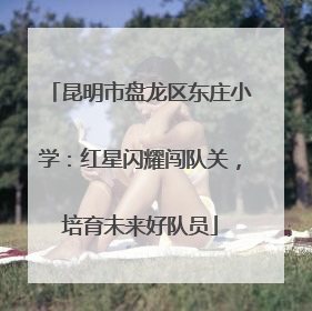 昆明市盘龙区东庄小学：红星闪耀闯队关，培育未来好队员