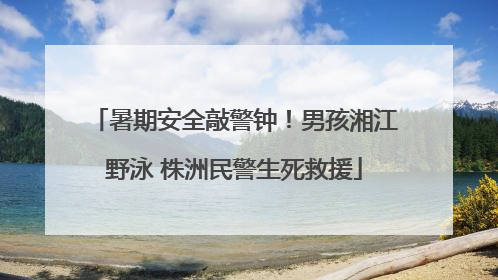 暑期安全敲警钟！男孩湘江野泳 株洲民警生死救援