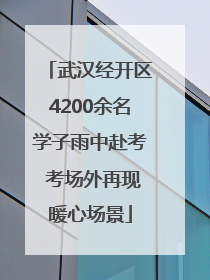 武汉经开区4200余名学子雨中赴考 考场外再现暖心场景