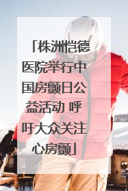 株洲恺德医院举行中国房颤日公益活动 呼吁大众关注心房颤