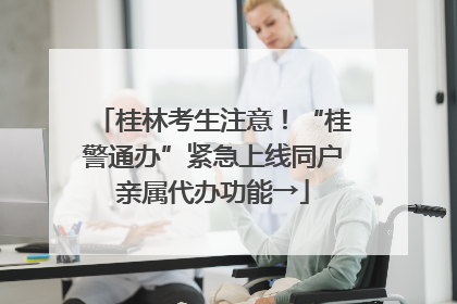 桂林考生注意！“桂警通办”紧急上线同户亲属代办功能→