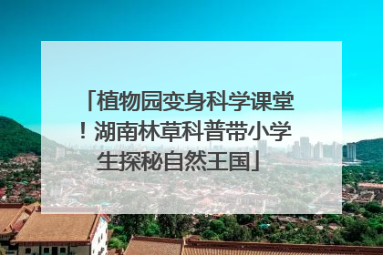 植物园变身科学课堂！湖南林草科普带小学生探秘自然王国