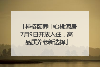 槿椿颐养中心桃源居7月9日开放入住，高品质养老新选择