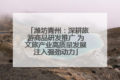 潍坊青州：深耕旅游商品研发推广 为文旅产业高质量发展注入强劲动力