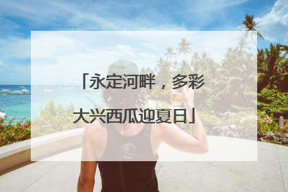 永定河畔，多彩大兴西瓜迎夏日