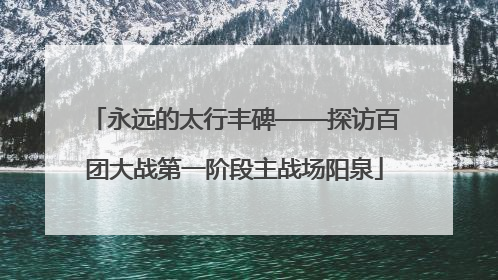 永远的太行丰碑——探访百团大战第一阶段主战场阳泉