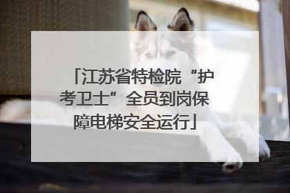 江苏省特检院“护考卫士”全员到岗保障电梯安全运行