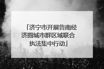 济宁市开展鲁南经济圈城市群区域联合执法集中行动