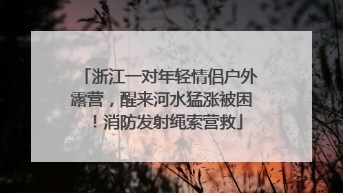 浙江一对年轻情侣户外露营，醒来河水猛涨被困！消防发射绳索营救