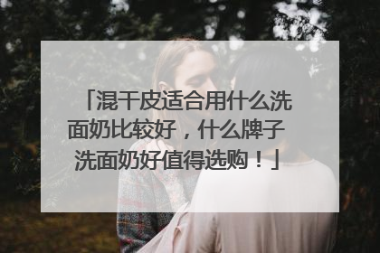 混干皮适合用什么洗面奶比较好，什么牌子洗面奶好值得选购！