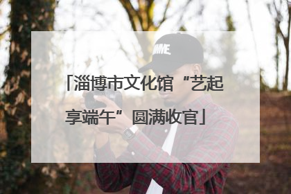 淄博市文化馆“艺起享端午”圆满收官