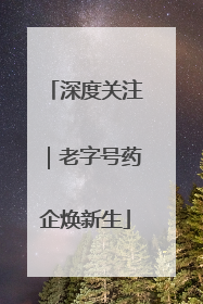 深度关注｜老字号药企焕新生