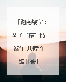 湖南绥宁：亲子“粽”情端午 共传竹编非遗