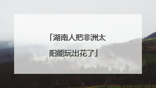 湖南人把非洲太阳能玩出花了